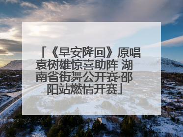 《早安隆回》原唱袁树雄惊喜助阵 湖南省街舞公开赛·邵阳站燃情开赛