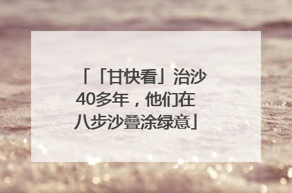 「甘快看」治沙40多年，他们在八步沙叠涂绿意