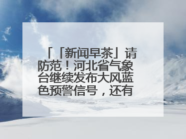 「新闻早茶」请防范！河北省气象台继续发布大风蓝色预警信号，还有这些热点……