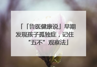 「鲁医健康说」早期发现孩子孤独症，记住“五不”观察法