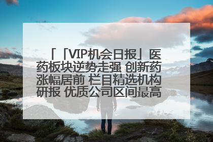 「VIP机会日报」医药板块逆势走强 创新药涨幅居前 栏目精选机构研报 优质公司区间最高涨34.9%