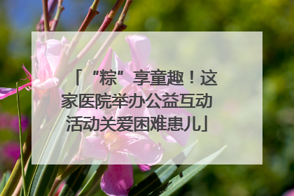 “粽”享童趣！这家医院举办公益互动活动关爱困难患儿