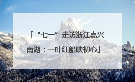 “七一”走访浙江嘉兴南湖：一叶红船映初心