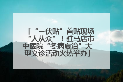 “三伏贴”首贴现场“人从众”！驻马店市中医院“冬病夏治”大型义诊活动火热举办