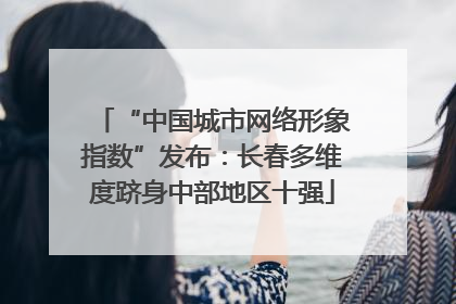 “中国城市网络形象指数”发布：长春多维度跻身中部地区十强