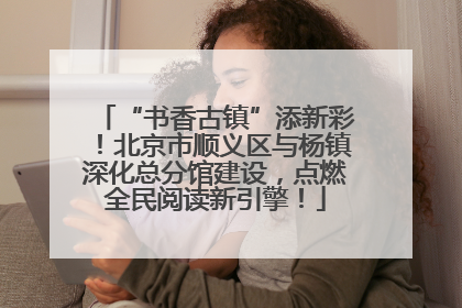 “书香古镇”添新彩！北京市顺义区与杨镇深化总分馆建设，点燃全民阅读新引擎！