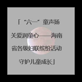 “六一”童声扬 关爱润童心——海南省各级妇联缤纷活动守护儿童成长