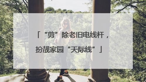 “剪”除老旧电线杆，扮靓家园“天际线”