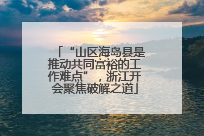 “山区海岛县是推动共同富裕的工作难点”，浙江开会聚焦破解之道