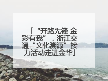 “开路先锋 金彩有我”，浙江交通“文化溯源”接力活动走进金华