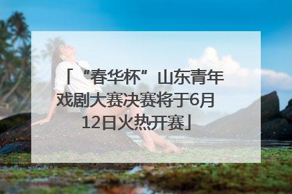 “春华杯”山东青年戏剧大赛决赛将于6月12日火热开赛
