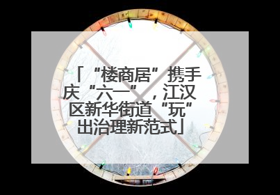 “楼商居”携手庆“六一”，江汉区新华街道“玩”出治理新范式