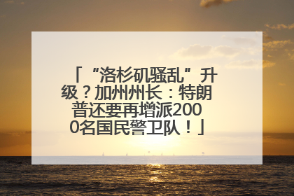 “洛杉矶骚乱”升级？加州州长：特朗普还要再增派2000名国民警卫队！