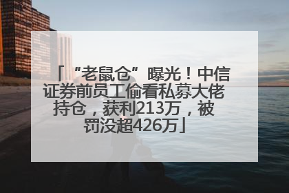 “老鼠仓”曝光！中信证券前员工偷看私募大佬持仓，获利213万，被罚没超426万