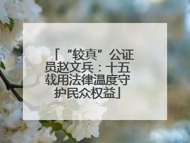 “较真”公证员赵文兵：十五载用法律温度守护民众权益