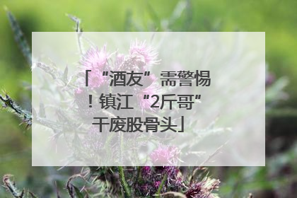 “酒友”需警惕！镇江“2斤哥”干废股骨头
