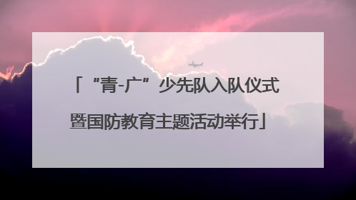“青-广”少先队入队仪式暨国防教育主题活动举行