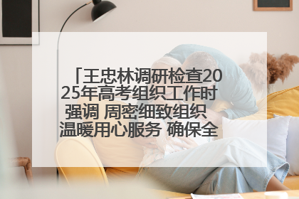 王忠林调研检查2025年高考组织工作时强调 周密细致组织 温暖用心服务 确保全省高考安全有序顺利