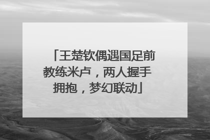 王楚钦偶遇国足前教练米卢，两人握手拥抱，梦幻联动