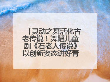 灵动之舞活化古老传说！舞蹈儿童剧《石老人传说》以创新姿态讲好青岛故事