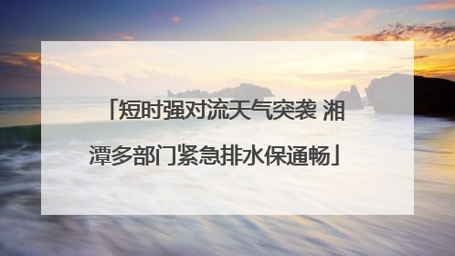 短时强对流天气突袭 湘潭多部门紧急排水保通畅