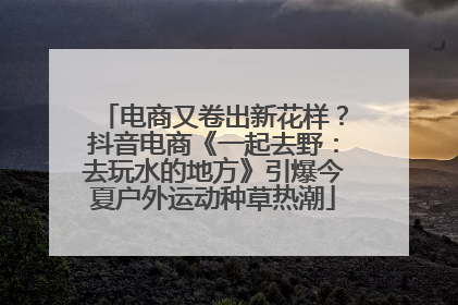 电商又卷出新花样？抖音电商《一起去野：去玩水的地方》引爆今夏户外运动种草热潮