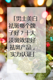 男士美白祛斑哪个牌子好？十大淡斑效果好祛斑产品，实力认证