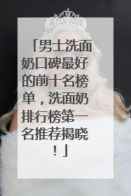 男士洗面奶口碑最好的前十名榜单，洗面奶排行榜第一名推荐揭晓！