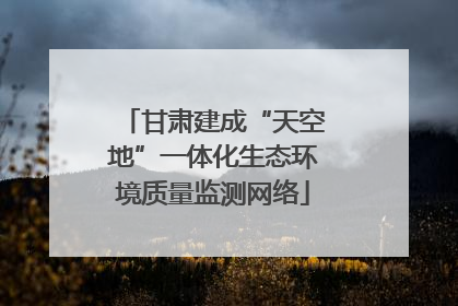 甘肃建成“天空地”一体化生态环境质量监测网络