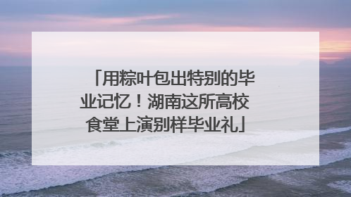 用粽叶包出特别的毕业记忆！湖南这所高校食堂上演别样毕业礼