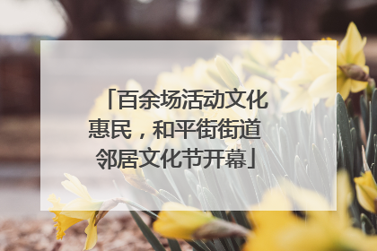 百余场活动文化惠民，和平街街道邻居文化节开幕