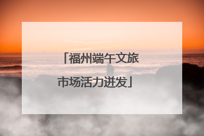 福州端午文旅市场活力迸发
