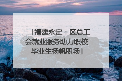 福建永定：区总工会就业服务助力职校毕业生扬帆职场