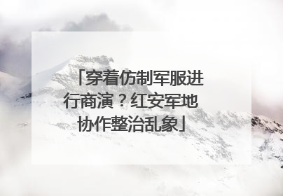 穿着仿制军服进行商演？红安军地协作整治乱象