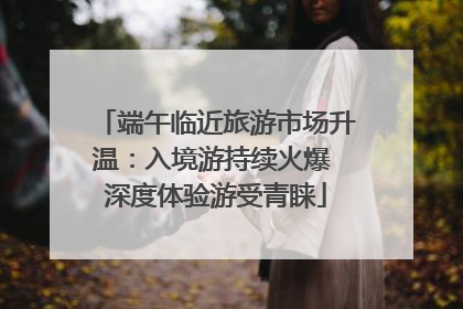 端午临近旅游市场升温：入境游持续火爆 深度体验游受青睐