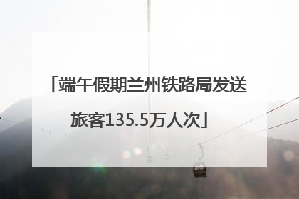 端午假期兰州铁路局发送旅客135.5万人次