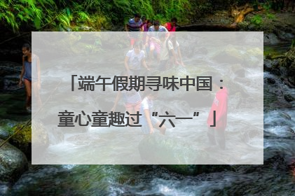 端午假期寻味中国：童心童趣过“六一”