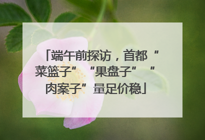 端午前探访，首都“菜篮子”“果盘子”“肉案子”量足价稳