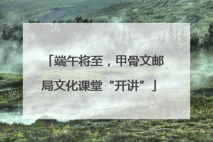 端午将至，甲骨文邮局文化课堂“开讲”