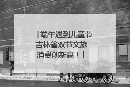 端午遇到儿童节 吉林省双节文旅消费创新高！