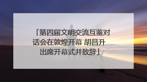 第四届文明交流互鉴对话会在敦煌开幕 胡昌升出席开幕式并致辞