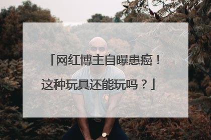 网红博主自曝患癌！这种玩具还能玩吗？