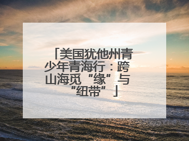 美国犹他州青少年青海行：跨山海觅“缘”与“纽带”