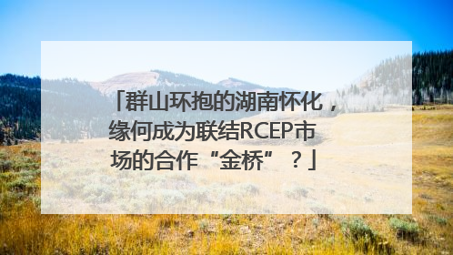 群山环抱的湖南怀化，缘何成为联结RCEP市场的合作“金桥”？
