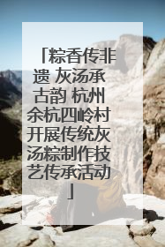 粽香传非遗 灰汤承古韵 杭州余杭四岭村开展传统灰汤粽制作技艺传承活动