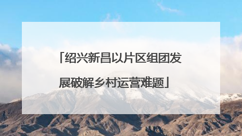 绍兴新昌以片区组团发展破解乡村运营难题