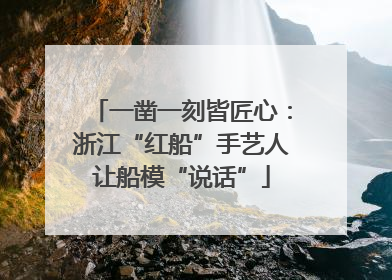 一凿一刻皆匠心：浙江“红船”手艺人让船模“说话”