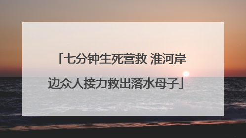 七分钟生死营救 淮河岸边众人接力救出落水母子