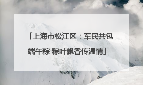上海市松江区：军民共包端午粽 粽叶飘香传温情