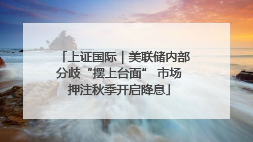 上证国际｜美联储内部分歧“摆上台面” 市场押注秋季开启降息